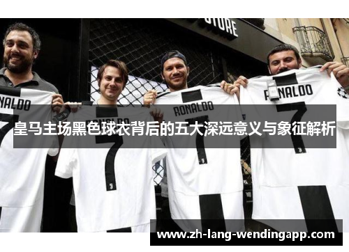 皇马主场黑色球衣背后的五大深远意义与象征解析
