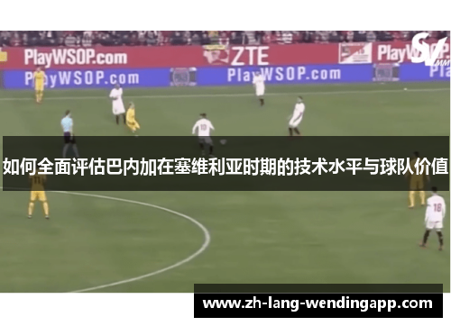 如何全面评估巴内加在塞维利亚时期的技术水平与球队价值