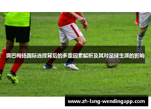 奥巴梅扬国际选择背后的多重因素解析及其对足球生涯的影响