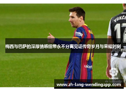 梅西与巴萨的深厚情感纽带永不分离见证传奇岁月与荣耀时刻