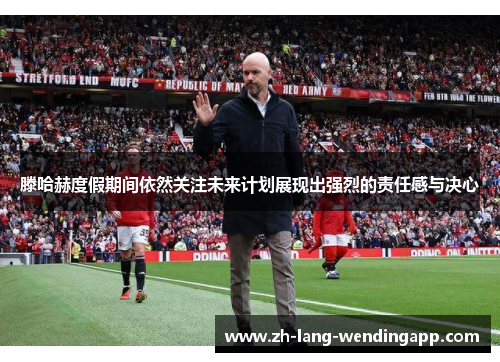 滕哈赫度假期间依然关注未来计划展现出强烈的责任感与决心