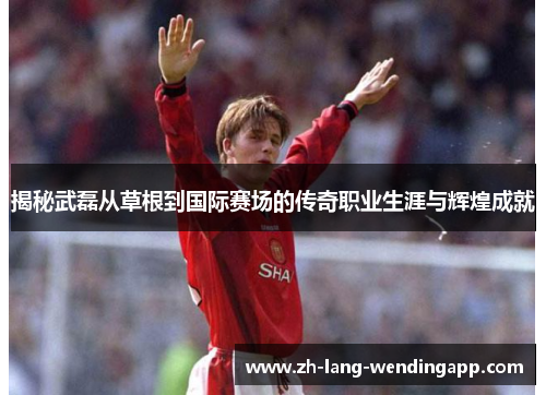 揭秘武磊从草根到国际赛场的传奇职业生涯与辉煌成就