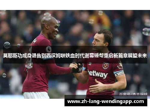 莫耶斯功成身退告别西汉姆联铁血时代谢幕锤帮重启新篇章展望未来